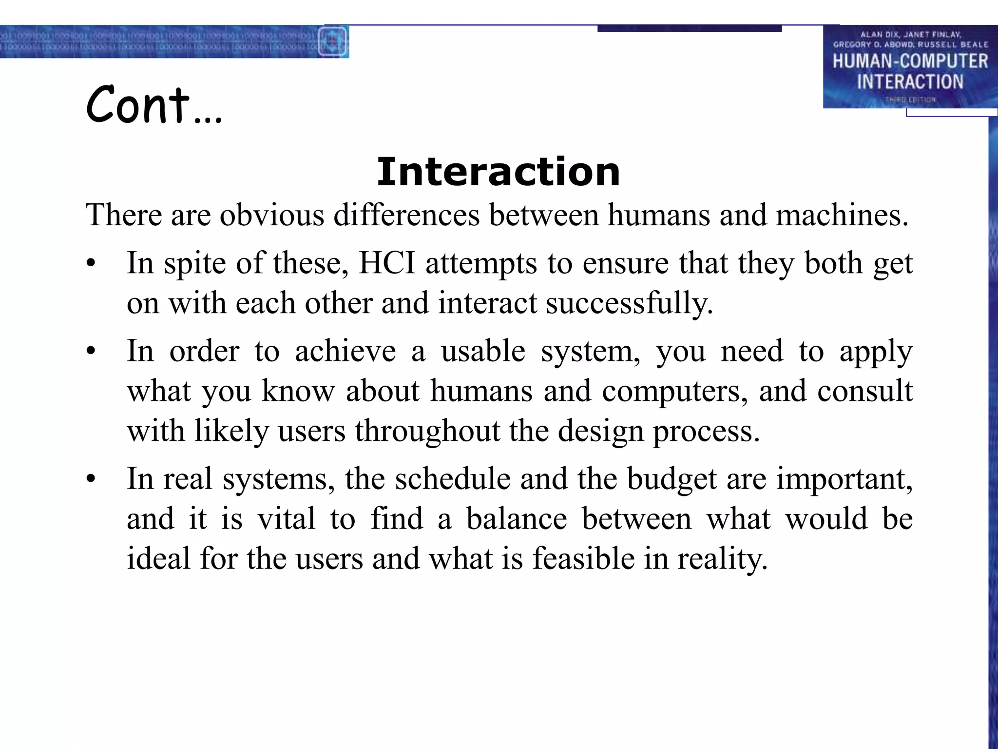 Cont…
Interaction
There are obvious differences between humans and machines.
• In spite of these, HCI attempts to ensure that they both get
on with each other and interact successfully.
• In order to achieve a usable system, you need to apply
what you know about humans and computers, and consult
with likely users throughout the design process.
• In real systems, the schedule and the budget are important,
and it is vital to find a balance between what would be
ideal for the users and what is feasible in reality.
 