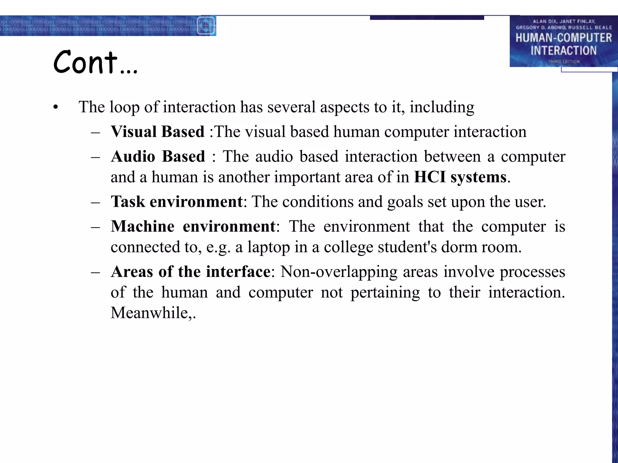 Cont…
• The loop of interaction has several aspects to it, including
– Visual Based :The visual based human computer interaction
– Audio Based : The audio based interaction between a computer
and a human is another important area of in HCI systems.
– Task environment: The conditions and goals set upon the user.
– Machine environment: The environment that the computer is
connected to, e.g. a laptop in a college student's dorm room.
– Areas of the interface: Non-overlapping areas involve processes
of the human and computer not pertaining to their interaction.
Meanwhile,.
 