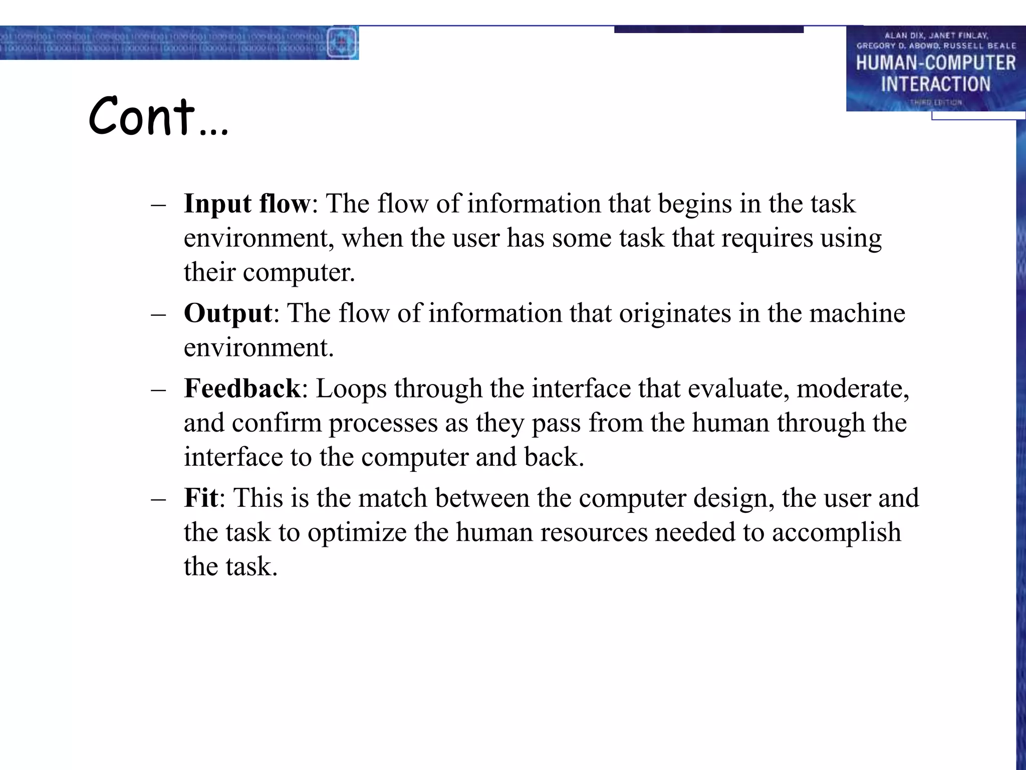 Cont…
– Input flow: The flow of information that begins in the task
environment, when the user has some task that requires using
their computer.
– Output: The flow of information that originates in the machine
environment.
– Feedback: Loops through the interface that evaluate, moderate,
and confirm processes as they pass from the human through the
interface to the computer and back.
– Fit: This is the match between the computer design, the user and
the task to optimize the human resources needed to accomplish
the task.
 