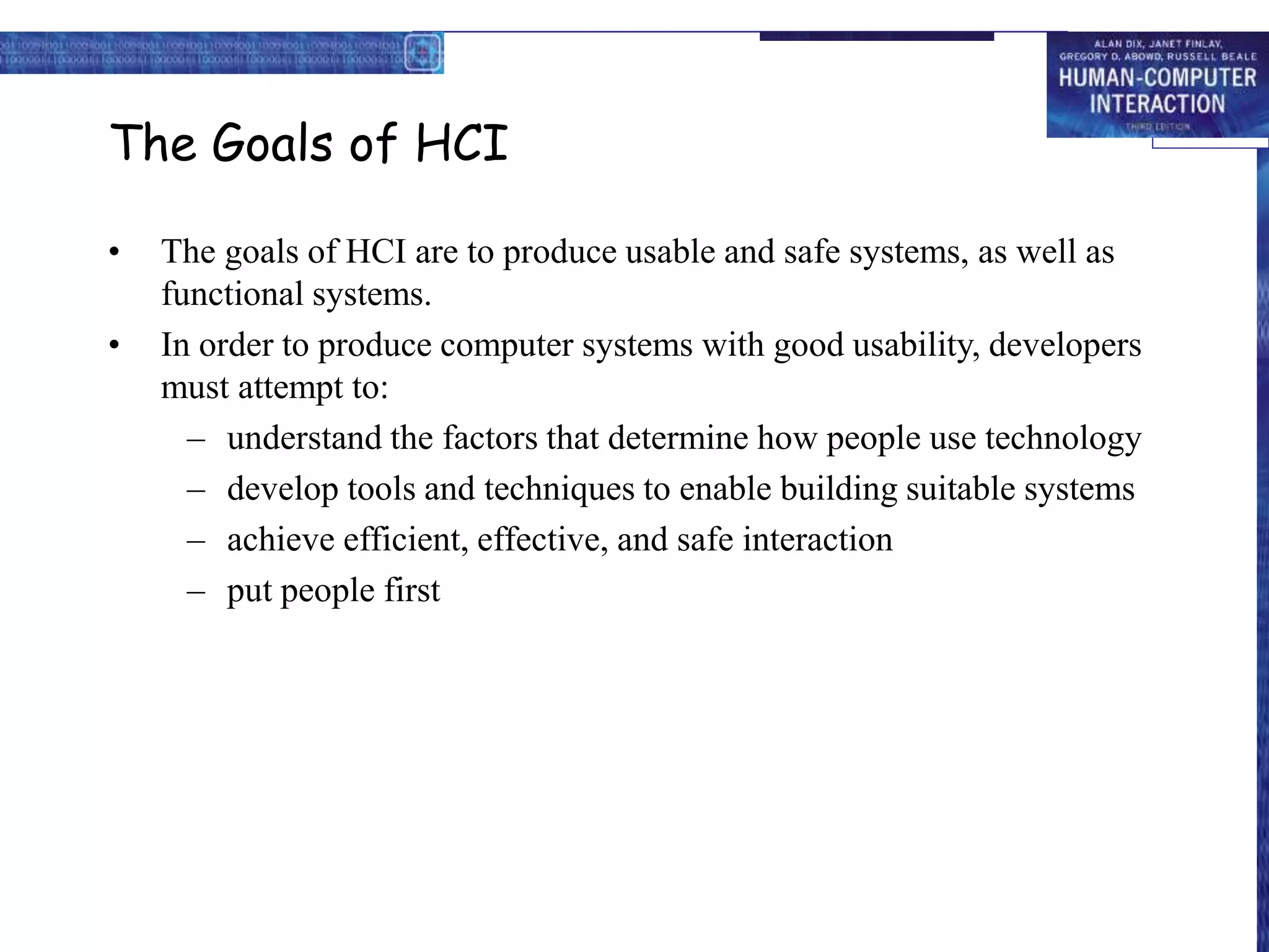 The Goals of HCI
• The goals of HCI are to produce usable and safe systems, as well as
functional systems.
• In order to produce computer systems with good usability, developers
must attempt to:
– understand the factors that determine how people use technology
– develop tools and techniques to enable building suitable systems
– achieve efficient, effective, and safe interaction
– put people first
 