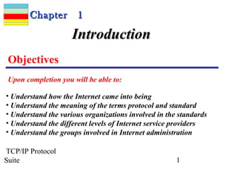 CChhaapptteerr 11 
IInnttrroodduuccttiioonn 
Objectives 
Upon completion you will be able to: 
• Understand how the Internet came into being 
• Understand the meaning of the terms protocol and standard 
• Understand the various organizations involved in the standards 
• Understand the different levels of Internet service providers 
• Understand the groups involved in Internet administration 
TCP/IP Protocol 
Suite 1 
 