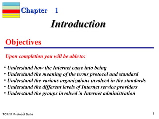TCP/IP Protocol Suite 1
Chapter 1Chapter 1
Objectives
Upon completion you will be able to:
IntroductionIntroduction
• Understand how the Internet came into being
• Understand the meaning of the terms protocol and standard
• Understand the various organizations involved in the standards
• Understand the different levels of Internet service providers
• Understand the groups involved in Internet administration
 