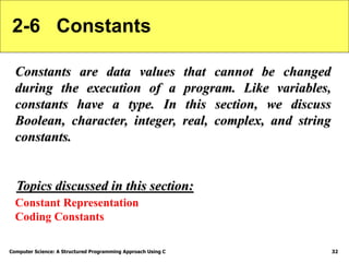 Computer Science: A Structured Programming Approach Using C 32
2-6 Constants
Constants are data values that cannot be changed
during the execution of a program. Like variables,
constants have a type. In this section, we discuss
Boolean, character, integer, real, complex, and string
constants.
Constant Representation
Coding Constants
Topics discussed in this section:
 