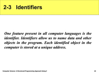 Computer Science: A Structured Programming Approach Using C 10
2-3 Identifiers
One feature present in all computer languages is the
identifier. Identifiers allow us to name data and other
objects in the program. Each identified object in the
computer is stored at a unique address.
 