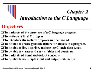Computer Science: A Structured Programming Approach Using C 1
Objectives
❏ To understand the structure of a C-language program.
❏ To write your first C program.
❏ To introduce the include preprocessor command.
❏ To be able to create good identifiers for objects in a program.
❏ To be able to list, describe, and use the C basic data types.
❏ To be able to create and use variables and constants.
❏ To understand input and output concepts.
❏ To be able to use simple input and output statements.
Chapter 2
Introduction to the C Language
 