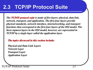 2.3 TCP/IP Protocol Suite
   The TCP/IP protocol suite is made of five layers: physical, data link,
   network, transport, and application. The first four layers provide
   physical standards, network interface, internetworking, and transport
   functions that correspond to the first four layers of the OSI model. The
   three topmost layers in the OSI model, however, are represented in
   TCP/IP by a single layer called the application layer.

    The topics discussed in this section include:

    Physical and Data Link Layers
    Network Layer
    Transport Layer
    Application Layer



TCP/IP Protocol Suite                                            23
 