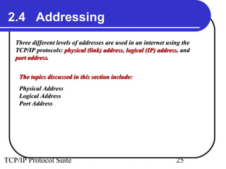 2.4 Addressing
   Three different levels of addresses are used in an internet using the
   TCP/IP protocols: physical (link) address, logical (IP) address, and
   port address.


    The topics discussed in this section include:
    Physical Address
    Logical Address
    Port Address




TCP/IP Protocol Suite                                             25
 