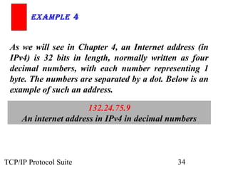 ExamplE 4


 As we will see in Chapter 4, an Internet address (in
 IPv4) is 32 bits in length, normally written as four
 decimal numbers, with each number representing 1
 byte. The numbers are separated by a dot. Below is an
 example of such an address.

                       132.24.75.9
     An internet address in IPv4 in decimal numbers



TCP/IP Protocol Suite                         34
 
