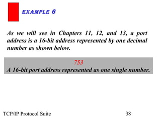ExamplE 6


 As we will see in Chapters 11, 12, and 13, a port
 address is a 16-bit address represented by one decimal
 number as shown below.

                           753
 A 16-bit port address represented as one single number.




TCP/IP Protocol Suite                         38
 