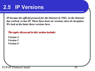 2.5 IP Versions
   IP became the official protocol for the Internet in 1983. As the Internet
   has evolved, so has IP. There have been six versions since its inception.
   We look at the latter three versions here.


    The topics discussed in this section include:
    Version 4
    Version 5
    Version 6




TCP/IP Protocol Suite                                             39
 