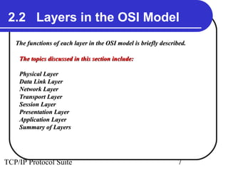 2.2 Layers in the OSI Model
   The functions of each layer in the OSI model is briefly described.

    The topics discussed in this section include:

    Physical Layer
    Data Link Layer
    Network Layer
    Transport Layer
    Session Layer
    Presentation Layer
    Application Layer
    Summary of Layers




TCP/IP Protocol Suite                                            7
 