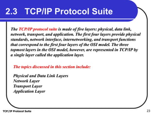 TCP/IP Protocol Suite 23
2.3 TCP/IP Protocol Suite
The TCP/IP protocol suite is made of five layers: physical, data link,
network, transport, and application. The first four layers provide physical
standards, network interface, internetworking, and transport functions
that correspond to the first four layers of the OSI model. The three
topmost layers in the OSI model, however, are represented in TCP/IP by
a single layer called the application layer.
The topics discussed in this section include:
Physical and Data Link Layers
Network Layer
Transport Layer
Application Layer
 
