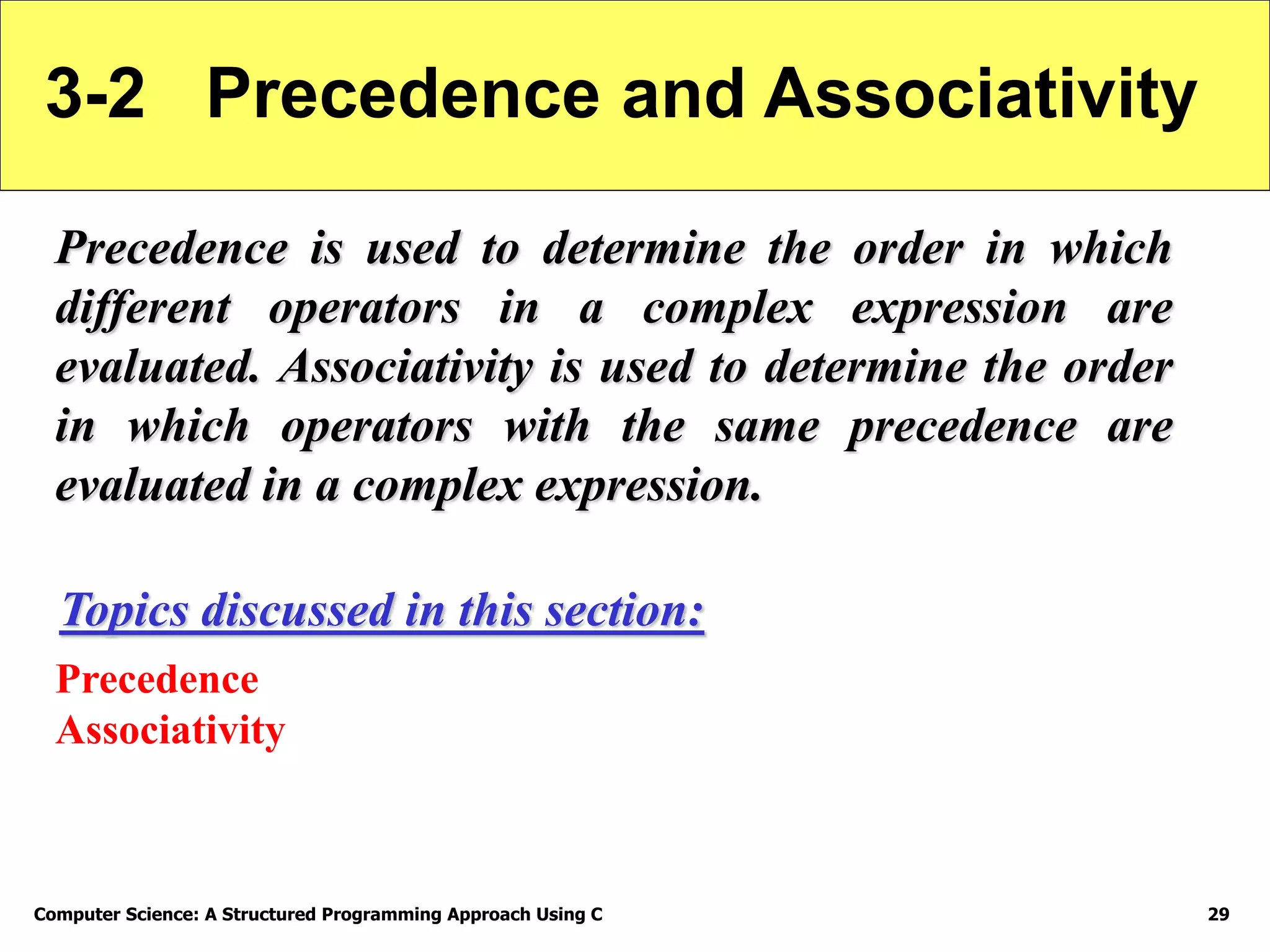 Computer Science: A Structured Programming Approach Using C 29
3-2 Precedence and Associativity
Precedence is used to determine the order in which
different operators in a complex expression are
evaluated. Associativity is used to determine the order
in which operators with the same precedence are
evaluated in a complex expression.
Precedence
Associativity
Topics discussed in this section:
 