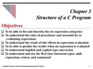 Computer Science: A Structured Programming Approach Using C 1
Objectives
❏ To be able to list and describe the six expression categories
❏ To understand the rules of precedence and associativity in
evaluating expressions
❏ To understand the result of side effects in expression evaluation
❏ To be able to predict the results when an expression is evaluated
❏ To understand implicit and explicit type conversion
❏ To understand and use the first four statement types: null,
expression, return, and compound
Chapter 3
Structure of a C Program
 