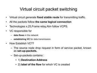 Virtual circuit packet switching
• Virtual circuit generate fixed stable route for transmitting traffic.
• All the packets follow the same logical connection
• Technologies x.25,Frame relay,Atm follow VCPS.
• VC responsible for
– data flows in the network
– establishing VC for data transmission.
• How Establish VC??
– The source node drop request in form of service packet, known
as set-up-packets.
– Set-up-packets contains :
• 1) Destination Address
• 2) label of the flow for which VC is created
 