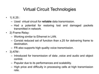 Virtual Circuit Technologies
• 1) X.25 :
– Used virtual circuit for reliable data transmission.
– Had a potential for restoring lost and damaged packets
transmitted in network.
• 2) Frame Relay:
– Working similar to Ethernet in LAN.
– Consist reduced set of function than x.25 for delivering frame to
destination.
– FR also supports high quality voice transmission.
• 3) ATM :
– Introduced for transmission of data ,voice and audio and object
control.
– Popular due to its performances and scalability.
– High price and difficulty in processing cells at high transmission
rate.
 
