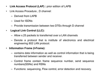 • Link Access Protocol (LAP) : prior edition of LAPB
• Link Access Procedure , D channel:
– Derived from LAPB
– Used for ISDNs
– Provide transmission between two DTEs through D channel
• Logical Link Control (LLC):
– Allow x.25 packets to transferred over a LAN channels
– Denote a protocol that is institute of electronics and electrical
engineering 802 LAN protocol.
• Information Frame (I-Frame):
– contains data information as well as control information that is being
transferred between sender and receiver.
– Control frame contain frame sequence number, send sequence
numbers(SSNs) and RSNs
– Functions: sequencing, Flow control, error detection and recovery.
 