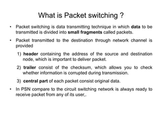 What is Packet switching ?
• Packet switching is data transmitting technique in which data to be
transmitted is divided into small fragments called packets.
• Packet transmitted to the destination through network channel is
provided
1) header containing the address of the source and destination
node, which is important to deliver packet.
2) trailer consist of the checksum, which allows you to check
whether information is corrupted during transmission.
3) central part of each packet consist original data.
• In PSN compare to the circuit switching network is always ready to
receive packet from any of its user,.
 