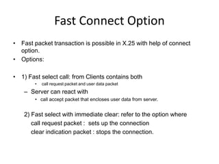 Fast Connect Option
• Fast packet transaction is possible in X.25 with help of connect
option.
• Options:
• 1) Fast select call: from Clients contains both
• call request packet and user data packet
– Server can react with
• call accept packet that encloses user data from server.
2) Fast select with immediate clear: refer to the option where
call request packet : sets up the connection
clear indication packet : stops the connection.
 