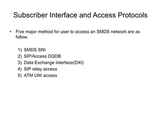 Subscriber Interface and Access Protocols
• Five major method for user to access an SMDS network are as
follow.
1) SMDS SNI
2) SIP/Access DQDB
3) Data Exchange Interface(DXI)
4) SIP relay access
5) ATM UNI access
 