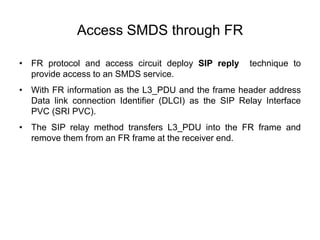Access SMDS through FR
• FR protocol and access circuit deploy SIP reply technique to
provide access to an SMDS service.
• With FR information as the L3_PDU and the frame header address
Data link connection Identifier (DLCI) as the SIP Relay Interface
PVC (SRI PVC).
• The SIP relay method transfers L3_PDU into the FR frame and
remove them from an FR frame at the receiver end.
 