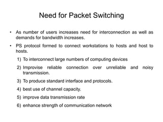 Need for Packet Switching
• As number of users increases need for interconnection as well as
demands for bandwidth increases.
• PS protocol formed to connect workstations to hosts and host to
hosts.
1) To interconnect large numbers of computing devices
2) Improvise reliable connection over unreliable and noisy
transmission.
3) To produce standard interface and protocols.
4) best use of channel capacity.
5) improve data transmission rate
6) enhance strength of communication network
 