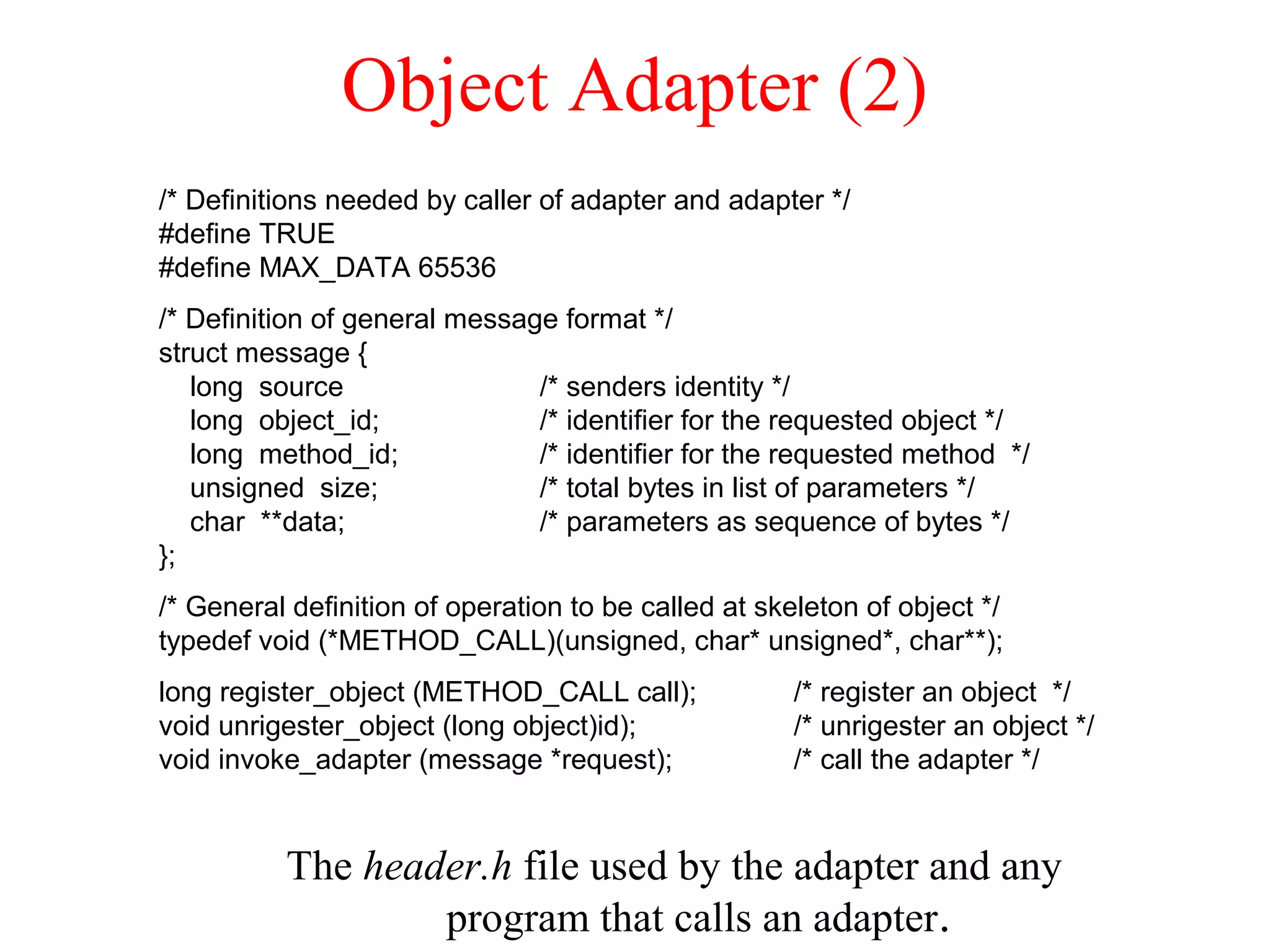 Object Adapter (2)
The header.h file used by the adapter and any
program that calls an adapter.
/* Definitions needed by caller of adapter and adapter */
#define TRUE
#define MAX_DATA 65536
/* Definition of general message format */
struct message {
long source /* senders identity */
long object_id; /* identifier for the requested object */
long method_id; /* identifier for the requested method */
unsigned size; /* total bytes in list of parameters */
char **data; /* parameters as sequence of bytes */
};
/* General definition of operation to be called at skeleton of object */
typedef void (*METHOD_CALL)(unsigned, char* unsigned*, char**);
long register_object (METHOD_CALL call); /* register an object */
void unrigester_object (long object)id); /* unrigester an object */
void invoke_adapter (message *request); /* call the adapter */
 