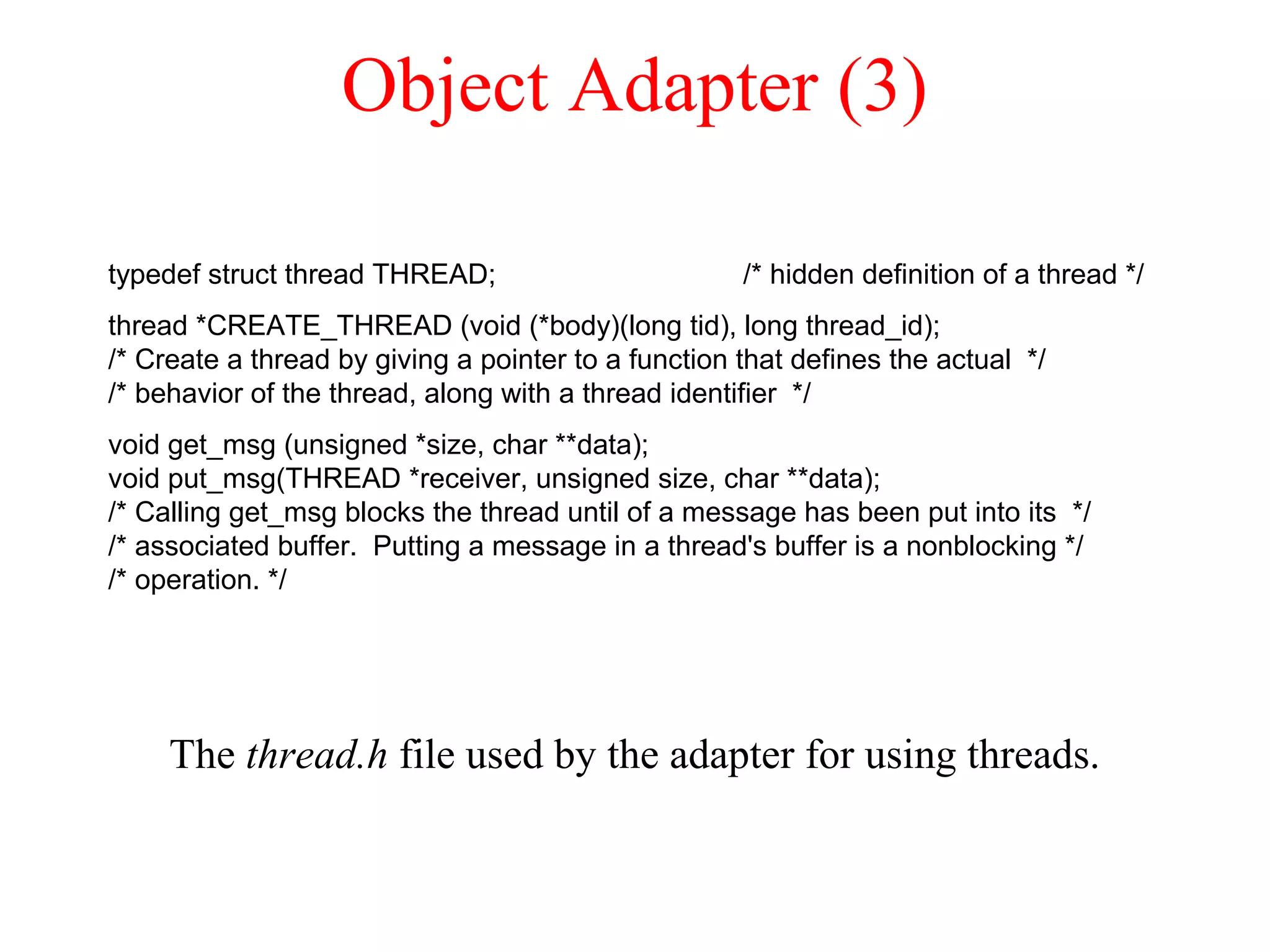 Object Adapter (3)
The thread.h file used by the adapter for using threads.
typedef struct thread THREAD; /* hidden definition of a thread */
thread *CREATE_THREAD (void (*body)(long tid), long thread_id);
/* Create a thread by giving a pointer to a function that defines the actual */
/* behavior of the thread, along with a thread identifier */
void get_msg (unsigned *size, char **data);
void put_msg(THREAD *receiver, unsigned size, char **data);
/* Calling get_msg blocks the thread until of a message has been put into its */
/* associated buffer. Putting a message in a thread's buffer is a nonblocking */
/* operation. */
 