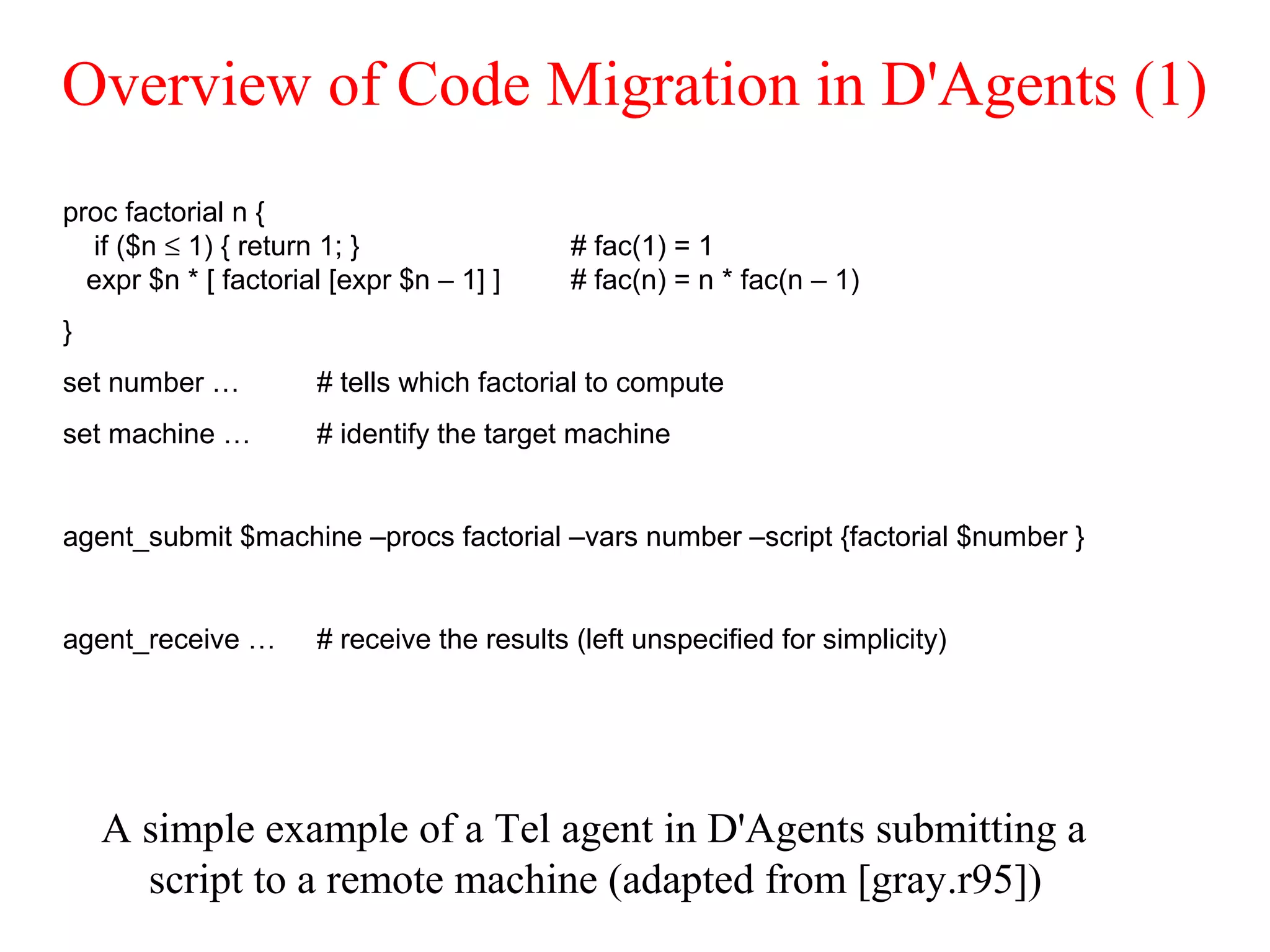 Overview of Code Migration in D'Agents (1)
A simple example of a Tel agent in D'Agents submitting a
script to a remote machine (adapted from [gray.r95])
proc factorial n {
if ($n ≤ 1) { return 1; } # fac(1) = 1
expr $n * [ factorial [expr $n – 1] ] # fac(n) = n * fac(n – 1)
}
set number … # tells which factorial to compute
set machine … # identify the target machine
agent_submit $machine –procs factorial –vars number –script {factorial $number }
agent_receive … # receive the results (left unspecified for simplicity)
 