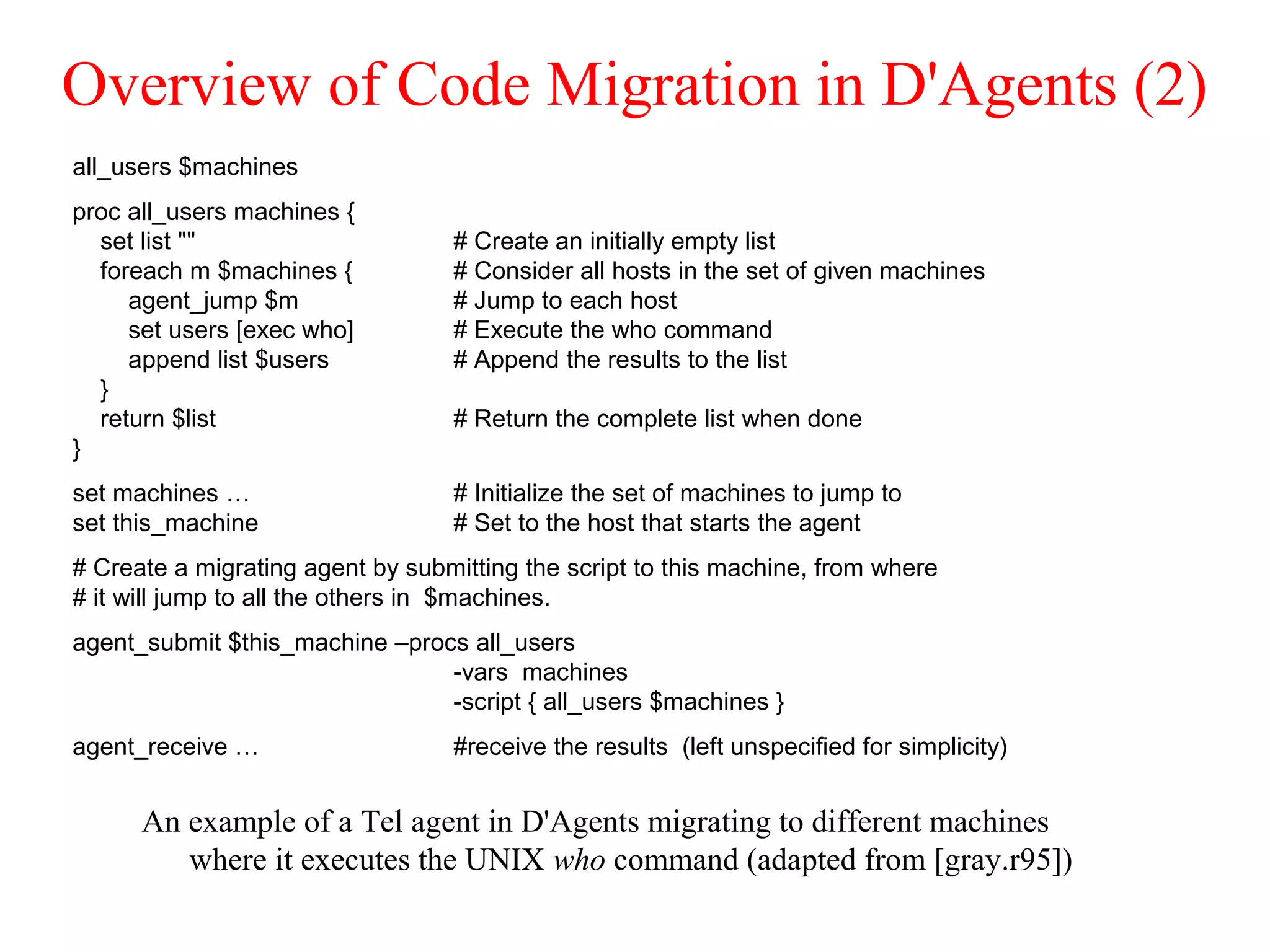 Overview of Code Migration in D'Agents (2)
An example of a Tel agent in D'Agents migrating to different machines
where it executes the UNIX who command (adapted from [gray.r95])
all_users $machines
proc all_users machines {
set list "" # Create an initially empty list
foreach m $machines { # Consider all hosts in the set of given machines
agent_jump $m # Jump to each host
set users [exec who] # Execute the who command
append list $users # Append the results to the list
}
return $list # Return the complete list when done
}
set machines … # Initialize the set of machines to jump to
set this_machine # Set to the host that starts the agent
# Create a migrating agent by submitting the script to this machine, from where
# it will jump to all the others in $machines.
agent_submit $this_machine –procs all_users
-vars machines
-script { all_users $machines }
agent_receive … #receive the results (left unspecified for simplicity)
 