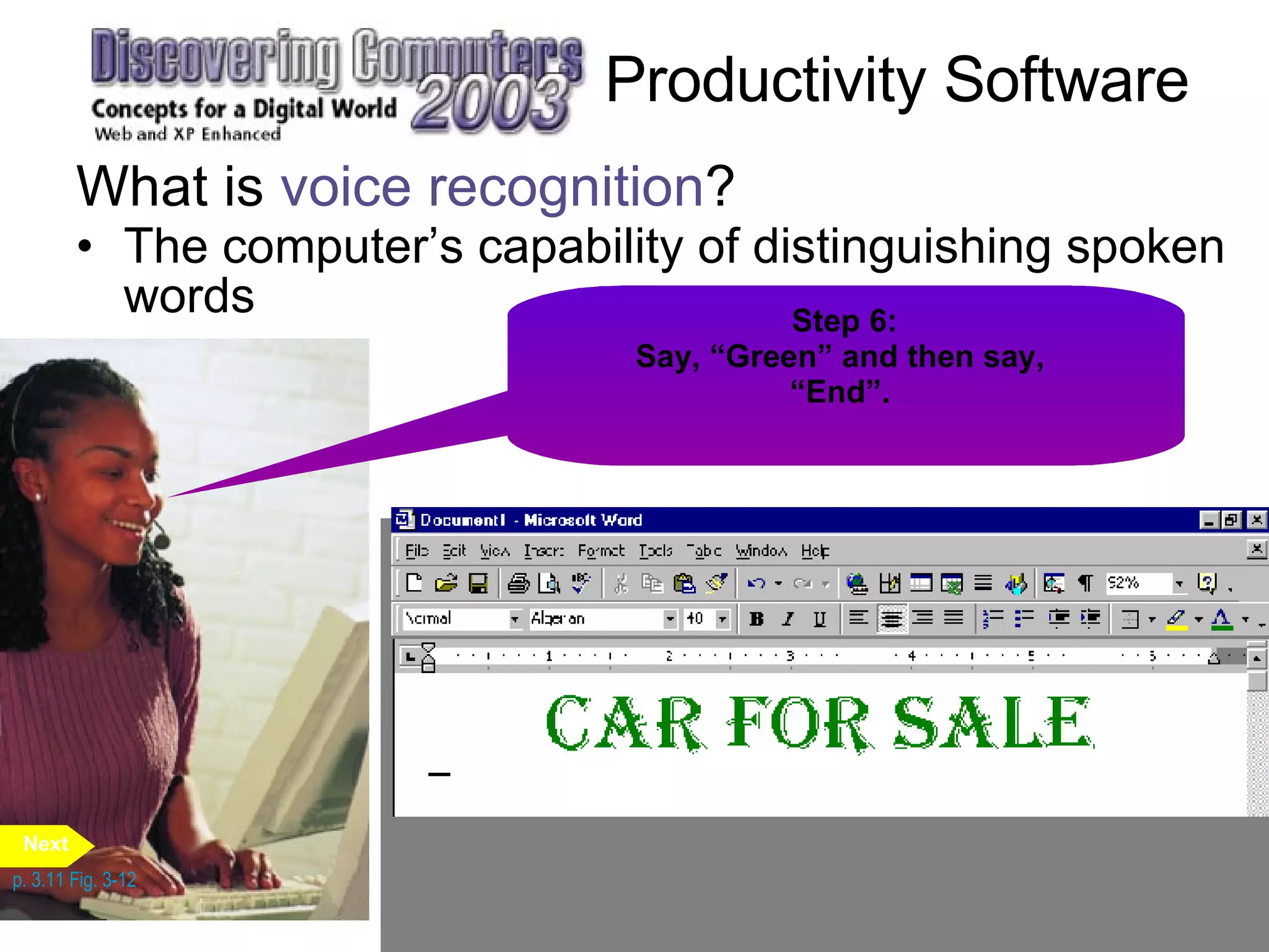 The computer’s capability of distinguishing spoken words Productivity Software What is  voice recognition ? p. 3.11 Fig. 3-12 Step 1: Say, “Dictation” to instruct the program you will be dictating. Say, “Car for sale”. Step 2: Say, “Voice Command” to instruct the program you will be issuing commands. Say, “Center”. Step 3: Say, “Font”.  Step 4: Say, “Algerian” and then say,  “Font Size”.  Step 5: Say, “Forty Eight” and then say,  “Font Color”.  Step 6: Say, “Green” and then say,  “End”.  Next 