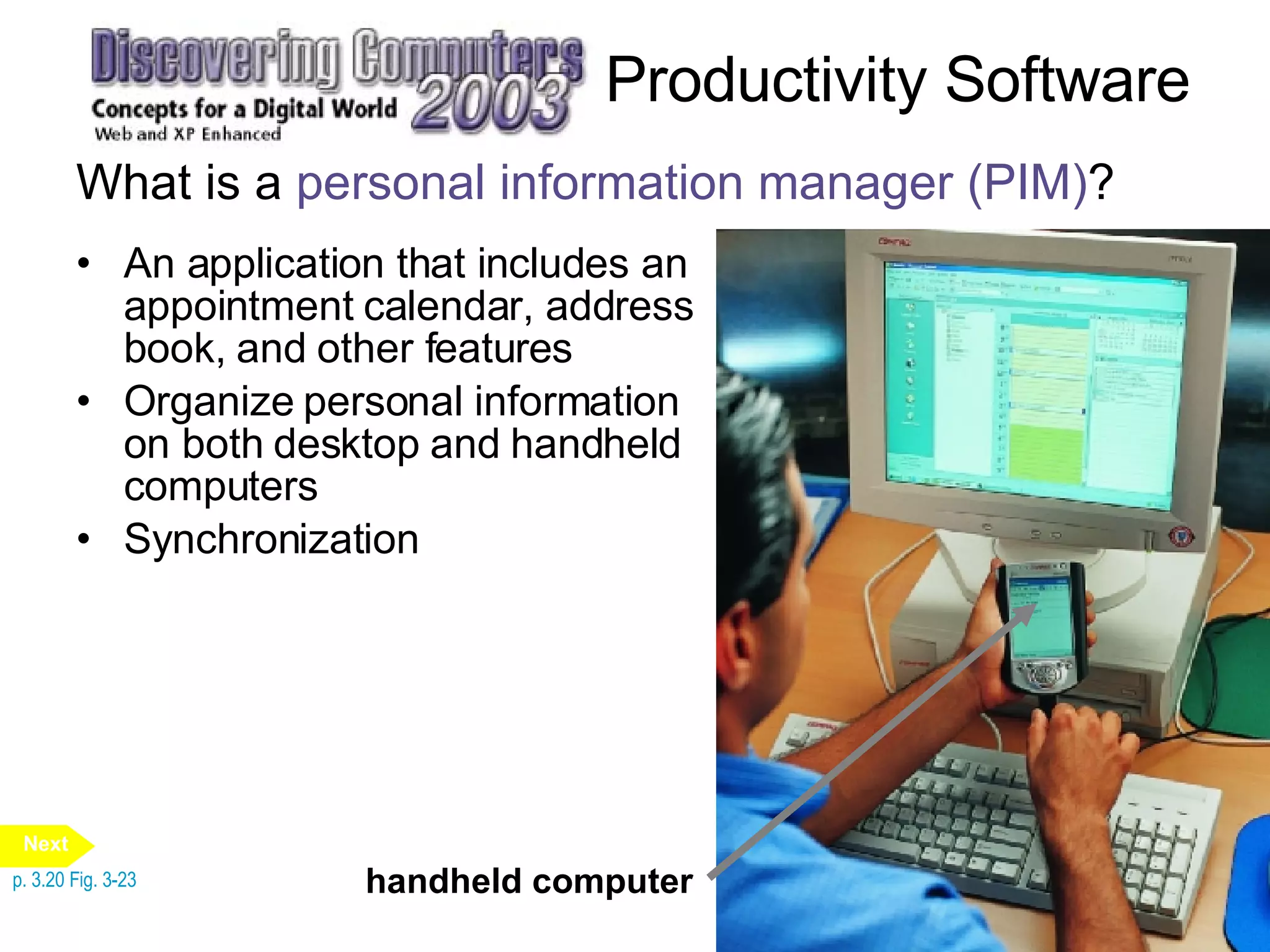 Productivity Software What is a  personal information manager (PIM) ? An application that includes an appointment calendar, address book, and other features Organize personal information on both desktop and handheld computers Synchronization p. 3.20 Fig. 3-23 handheld computer Next 