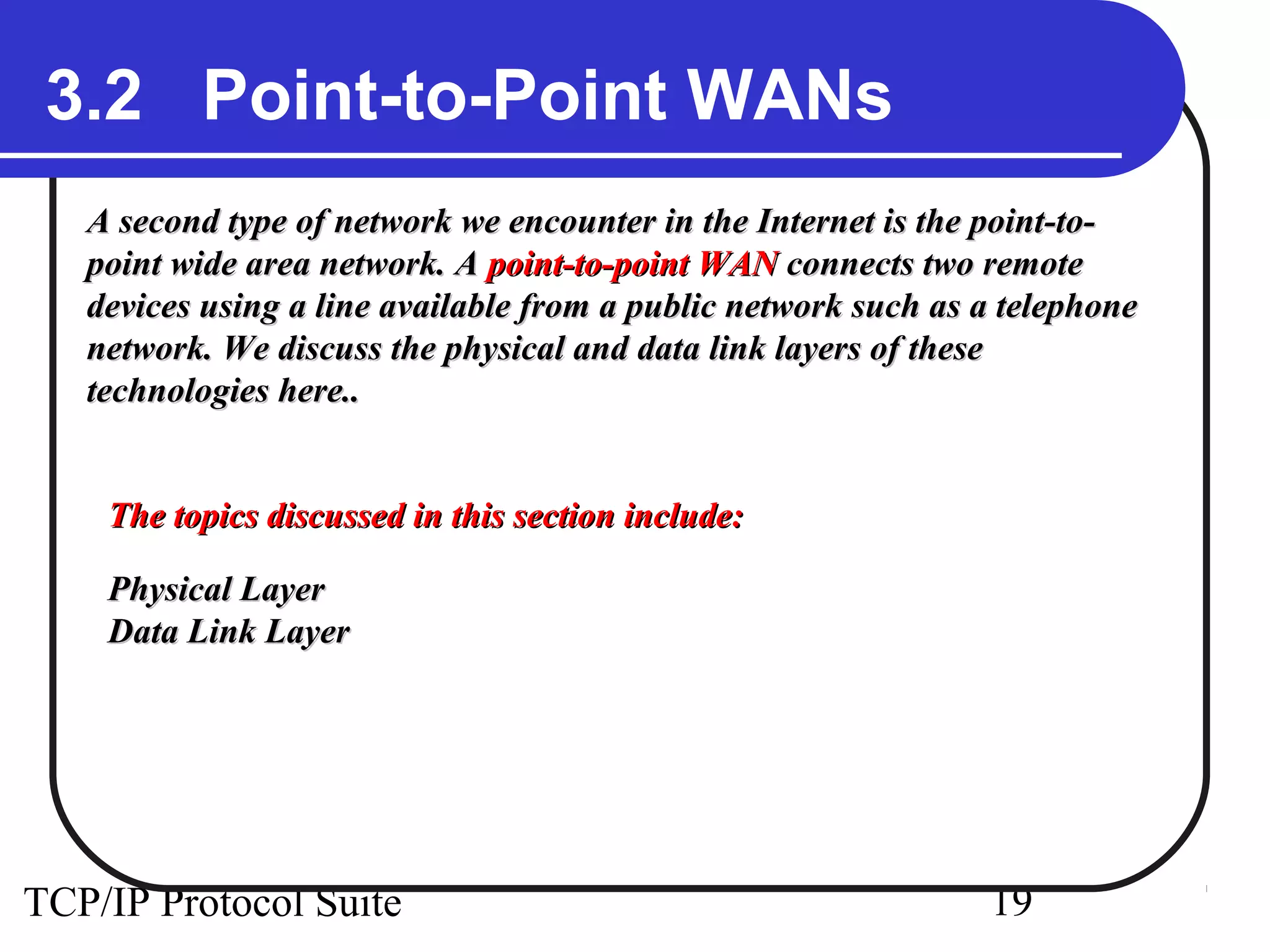 3.2 Point-to-Point WANs 
A second type of network we encounter in the Internet iiss tthhee ppooiinntt--ttoo-- 
ppooiinntt wwiiddee aarreeaa nneettwwoorrkk.. AA ppooiinntt--ttoo--ppooiinntt WWAANN ccoonnnneeccttss ttwwoo rreemmoottee 
ddeevviicceess uussiinngg aa lliinnee aavvaaiillaabbllee ffrroomm aa ppuubblliicc nneettwwoorrkk ssuucchh aass aa tteelleepphhoonnee 
nneettwwoorrkk.. WWee ddiissccuussss tthhee pphhyyssiiccaall aanndd ddaattaa lliinnkk llaayyeerrss ooff tthheessee 
tteecchhnnoollooggiieess hheerree.... 
TThhee ttooppiiccss ddiissccuusssseedd iinn tthhiiss sseeccttiioonn iinncclluuddee:: 
PPhhyyssiiccaall LLaayyeerr 
DDaattaa LLiinnkk LLaayyeerr 
TCP/IP Protocol Suite 19 
 