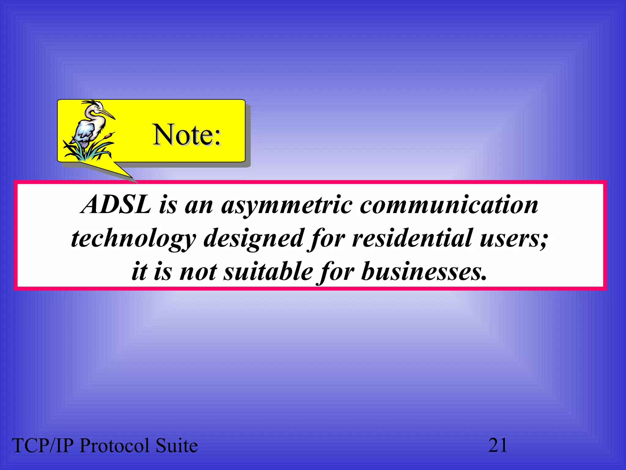 NNoottee:: 
ADSL is an asymmetric communication 
technology designed for residential users; 
it is not suitable for businesses. 
TCP/IP Protocol Suite 21 
 