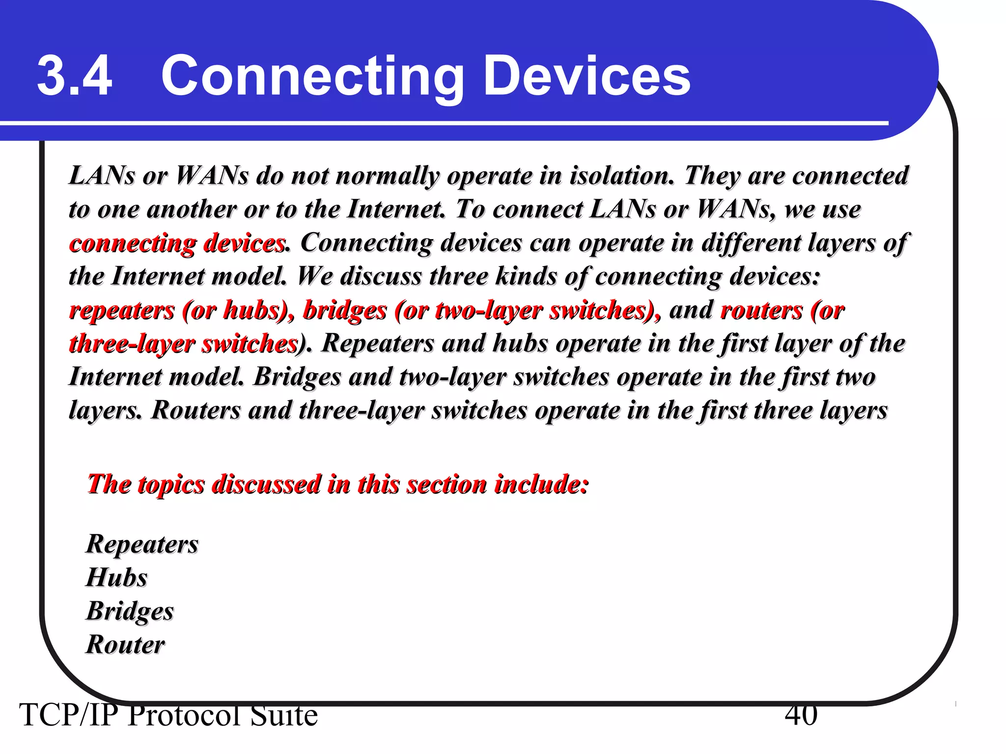 3.4 Connecting Devices 
LANs or WANs do not normally operate in isolation. TThheeyy aarree ccoonnnneecctteedd 
ttoo oonnee aannootthheerr oorr ttoo tthhee IInntteerrnneett.. TToo ccoonnnneecctt LLAANNss oorr WWAANNss,, wwee uussee 
ccoonnnneeccttiinngg ddeevviicceess.. CCoonnnneeccttiinngg ddeevviicceess ccaann ooppeerraattee iinn ddiiffffeerreenntt llaayyeerrss ooff 
tthhee IInntteerrnneett mmooddeell.. WWee ddiissccuussss tthhrreeee kkiinnddss ooff ccoonnnneeccttiinngg ddeevviicceess:: 
rreeppeeaatteerrss ((oorr hhuubbss)),, bbrriiddggeess ((oorr ttwwoo--llaayyeerr sswwiittcchheess)),, aanndd rroouutteerrss ((oorr 
tthhrreeee--llaayyeerr sswwiittcchheess)).. RReeppeeaatteerrss aanndd hhuubbss ooppeerraattee iinn tthhee ffiirrsstt llaayyeerr ooff tthhee 
IInntteerrnneett mmooddeell.. BBrriiddggeess aanndd ttwwoo--llaayyeerr sswwiittcchheess ooppeerraattee iinn tthhee ffiirrsstt ttwwoo 
llaayyeerrss.. RRoouutteerrss aanndd tthhrreeee--llaayyeerr sswwiittcchheess ooppeerraattee iinn tthhee ffiirrsstt tthhrreeee llaayyeerrss 
TThhee ttooppiiccss ddiissccuusssseedd iinn tthhiiss sseeccttiioonn iinncclluuddee:: 
RReeppeeaatteerrss 
HHuubbss 
BBrriiddggeess 
RRoouutteerr 
TCP/IP Protocol Suite 40 
 