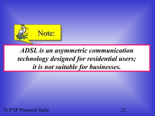 NNoottee:: 
ADSL is an asymmetric communication 
technology designed for residential users; 
it is not suitable for businesses. 
TCP/IP Protocol Suite 21 
 
