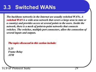 3.3 Switched WANs 
The backbone networks in the Internet are uussuuaallllyy sswwiittcchheedd WWAANNss.. AA 
sswwiittcchheedd WWAANN iiss aa wwiiddee aarreeaa nneettwwoorrkk tthhaatt ccoovveerrss aa llaarrggee aarreeaa ((aa ssttaattee oorr 
aa ccoouunnttrryy)) aanndd pprroovviiddeess aacccceessss aatt sseevveerraall ppooiinnttss ttoo tthhee uusseerrss.. IInnssiiddee tthhee 
nneettwwoorrkk,, tthheerree iiss aa mmeesshh ooff ppooiinntt--ttoo--ppooiinntt nneettwwoorrkkss tthhaatt ccoonnnneeccttss 
sswwiittcchheess.. TThhee sswwiittcchheess,, mmuullttiippllee ppoorrtt ccoonnnneeccttoorrss,, aallllooww tthhee ccoonnnneeccttiioonn ooff 
sseevveerraall iinnppuuttss aanndd oouuttppuuttss.. 
TThhee ttooppiiccss ddiissccuusssseedd iinn tthhiiss sseeccttiioonn iinncclluuddee:: 
XX..2255 
FFrraammee RReellaayy 
AATTMM 
TCP/IP Protocol Suite 29 
 