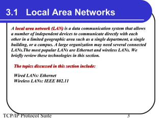 3.1 Local Area Networks 
AA llooccaall aarreeaa nneettwwoorrkk ((LLAANN)) iiss aa ddaattaa ccoommmmuunniiccaattiioonn ssyysstteemm tthhaatt aalllloowwss 
aa nnuummbbeerr ooff iinnddeeppeennddeenntt ddeevviicceess ttoo ccoommmmuunniiccaattee ddiirreeccttllyy wwiitthh eeaacchh 
ootthheerr iinn aa lliimmiitteedd ggeeooggrraapphhiicc aarreeaa ssuucchh aass aa ssiinnggllee ddeeppaarrttmmeenntt,, aa ssiinnggllee 
bbuuiillddiinngg,, oorr aa ccaammppuuss.. AA llaarrggee oorrggaanniizzaattiioonn mmaayy nneeeedd sseevveerraall ccoonnnneecctteedd 
LLAANNss..TThhee mmoosstt ppooppuullaarr LLAANNss aarree EEtthheerrnneett aanndd wwiirreelleessss LLAANNss.. WWee 
bbrriieeffllyy rreevviieeww tthheessee tteecchhnnoollooggiieess iinn tthhiiss sseeccttiioonn.. 
TThhee ttooppiiccss ddiissccuusssseedd iinn tthhiiss sseeccttiioonn iinncclluuddee:: 
WWiirreedd LLAANNss:: EEtthheerrnneett 
WWiirreelleessss LLAANNss:: IIEEEEEE 880022..1111 
TCP/IP Protocol Suite 3 
 