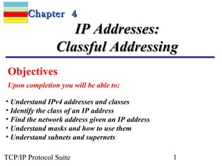 CChhaapptteerr 44 
IIPP AAddddrreesssseess:: 
CCllaassssffuull AAddddrreessssiinngg 
Objectives 
Upon completion you will be able to: 
• Understand IPv4 addresses and classes 
• Identify the class of an IP address 
• Find the network address given an IP address 
• Understand masks and how to use them 
• Understand subnets and supernets 
TCP/IP Protocol Suite 1 
 