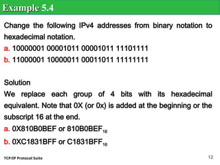 TCP/IP Protocol Suite 12
Change the following IPv4 addresses from binary notation to
hexadecimal notation.
a. 10000001 00001011 00001011 11101111
b. 11000001 10000011 00011011 11111111
Solution
We replace each group of 4 bits with its hexadecimal
equivalent. Note that 0X (or 0x) is added at the beginning or the
subscript 16 at the end.
a. 0X810B0BEF or 810B0BEF16
b. 0XC1831BFF or C1831BFF16
Example
Example 5.4
 