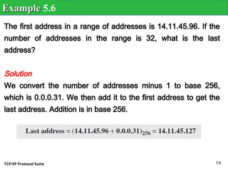TCP/IP Protocol Suite 14
The first address in a range of addresses is 14.11.45.96. If the
number of addresses in the range is 32, what is the last
address?
Solution
We convert the number of addresses minus 1 to base 256,
which is 0.0.0.31. We then add it to the first address to get the
last address. Addition is in base 256.
Example
Example 5.6
 