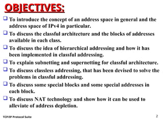 TCP/IP Protocol Suite 2
OBJECTIVES:
OBJECTIVES:
 To introduce the concept of an address space in general and the
address space of IPv4 in particular.
 To discuss the classful architecture and the blocks of addresses
available in each class.
 To discuss the idea of hierarchical addressing and how it has
been implemented in classful addressing.
 To explain subnetting and supernetting for classful architecture.
 To discuss classless addressing, that has been devised to solve the
problems in classful addressing.
 To discuss some special blocks and some special addresses in
each block.
 To discuss NAT technology and show how it can be used to
alleviate of address depletion.
 