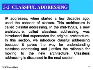 TCP/IP Protocol Suite 21
5-2 CLASSFUL ADDRESSING
IP addresses, when started a few decades ago,
used the concept of classes. This architecture is
called classful addressing. In the mid-1990s, a new
architecture, called classless addressing, was
introduced that supersedes the original architecture.
In this section, we introduce classful addressing
because it paves the way for understanding
classless addressing and justifies the rationale for
moving to the new architecture. Classless
addressing is discussed in the next section.
 