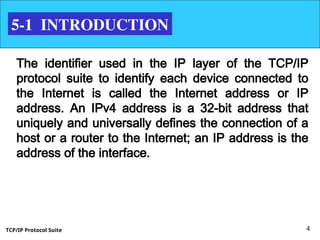 TCP/IP Protocol Suite 4
5-1 INTRODUCTION
The identifier used in the IP layer of the TCP/IP
protocol suite to identify each device connected to
the Internet is called the Internet address or IP
address. An IPv4 address is a 32-bit address that
uniquely and universally defines the connection of a
host or a router to the Internet; an IP address is the
address of the interface.
 