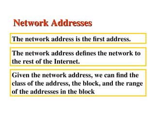 Network Addresses
Network Addresses
The network address is the first address.
The network address defines the network to
the rest of the Internet.
Given the network address, we can find the
class of the address, the block, and the range
of the addresses in the block
 