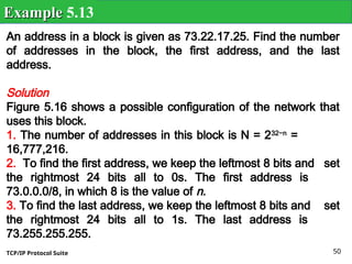 TCP/IP Protocol Suite 50
An address in a block is given as 73.22.17.25. Find the number
of addresses in the block, the first address, and the last
address.
Solution
Figure 5.16 shows a possible configuration of the network that
uses this block.
1. The number of addresses in this block is N = 232−n
=
16,777,216.
2. To find the first address, we keep the leftmost 8 bits and set
the rightmost 24 bits all to 0s. The first address is
73.0.0.0/8, in which 8 is the value of n.
3. To find the last address, we keep the leftmost 8 bits and set
the rightmost 24 bits all to 1s. The last address is
73.255.255.255.
Example
Example 5.13
 