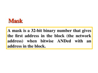 Mask
Mask
A mask is a 32-bit binary number that gives
the first address in the block (the network
address) when bitwise ANDed with an
address in the block.
 
