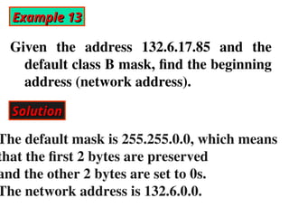 Example 13
Example 13
Given the address 132.6.17.85 and the
default class B mask, find the beginning
address (network address).
Solution
Solution
The default mask is 255.255.0.0, which means
that the first 2 bytes are preserved
and the other 2 bytes are set to 0s.
The network address is 132.6.0.0.
 