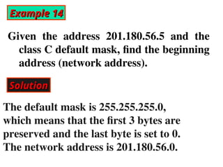 Example 14
Example 14
Given the address 201.180.56.5 and the
class C default mask, find the beginning
address (network address).
Solution
Solution
The default mask is 255.255.255.0,
which means that the first 3 bytes are
preserved and the last byte is set to 0.
The network address is 201.180.56.0.
 