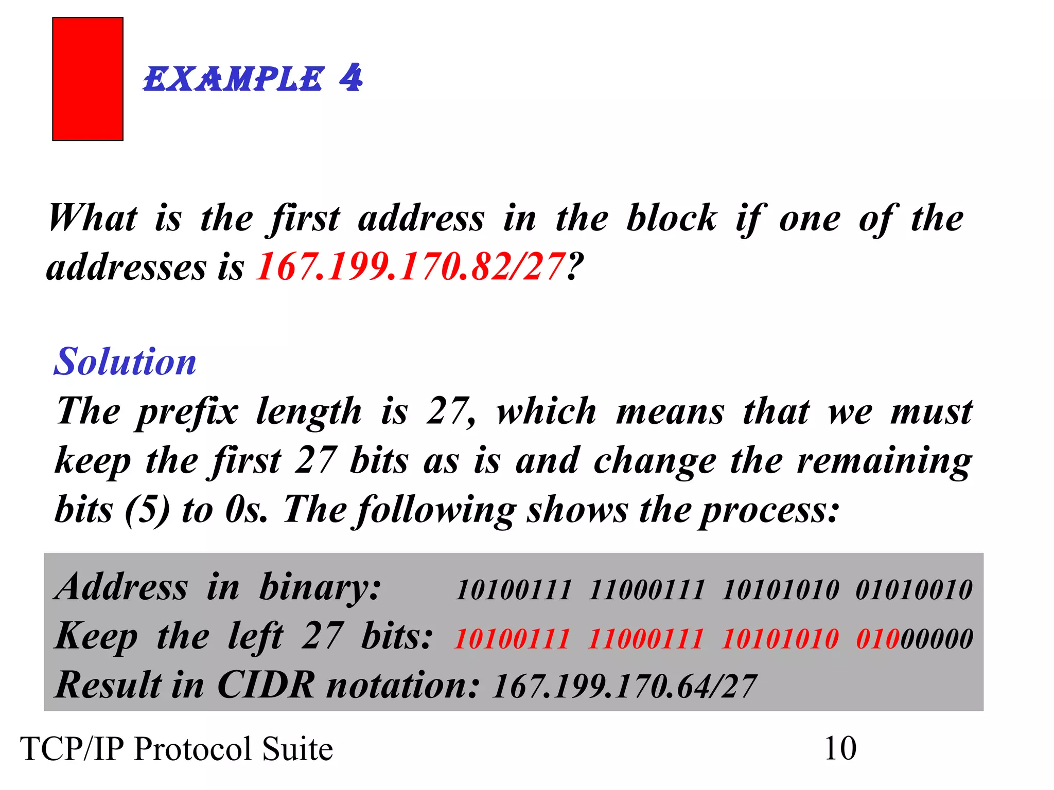 ExamplE 4 
What is the first address in the block if one of the 
addresses is 167.199.170.82/27? 
Solution 
The prefix length is 27, which means that we must 
keep the first 27 bits as is and change the remaining 
bits (5) to 0s. The following shows the process: 
Address in binary: 10100111 11000111 10101010 01010010 
Keep the left 27 bits: 10100111 11000111 10101010 01000000 
Result in CIDR notation: 167.199.170.64/27 
TCP/IP Protocol Suite 10 
 